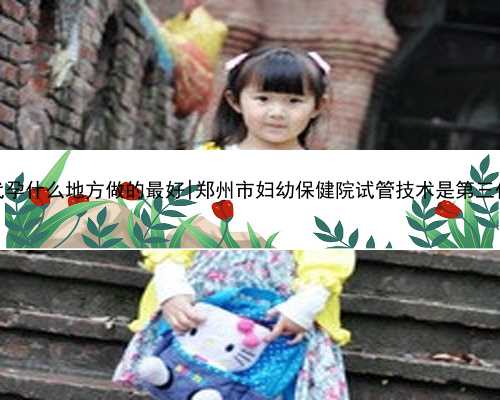 东莞代孕什么地方做的最好|郑州市妇幼保健院试管技术是第三代吗？