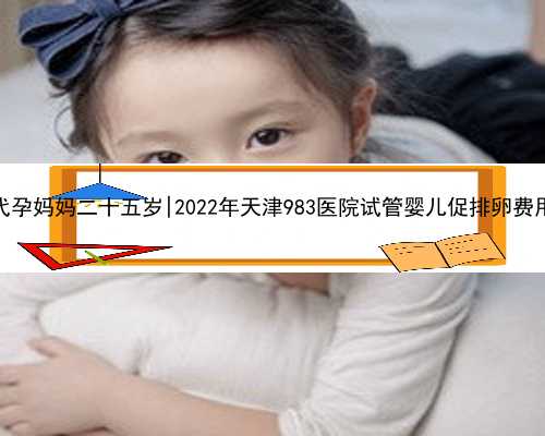 东莞寻找代孕妈妈二十五岁|2022年天津983医院试管婴儿促排卵费用要多少？