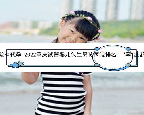 重庆南方医院有代孕 2022重庆试管婴儿包生男孩医院排名 ‘孕12b超图片男女’